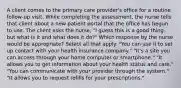 A client comes to the primary care provider's office for a routine follow-up visit. While completing the assessment, the nurse tells that client about a new patient portal that the office has begun to use. The client asks the nurse, "I guess this is a good thing, but what is it and what does it do?" Which response by the nurse would be appropriate? Select all that apply. "You can use it to set up contact with your health insurance company." "It's a site you can access through your home computer or smartphone." "It allows you to get information about your health status and care." "You can communicate with your provider through the system." "It allows you to request refills for your prescriptions."