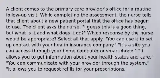 A client comes to the primary care provider's office for a routine follow-up visit. While completing the assessment, the nurse tells that client about a new patient portal that the office has begun to use. The client asks the nurse, "I guess this is a good thing, but what is it and what does it do?" Which response by the nurse would be appropriate? Select all that apply. "You can use it to set up contact with your health insurance company." "It's a site you can access through your home computer or smartphone." "It allows you to get information about your health status and care." "You can communicate with your provider through the system." "It allows you to request refills for your prescriptions."