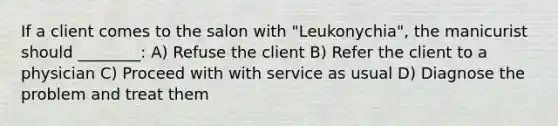 If a client comes to the salon with "Leukonychia", the manicurist should ________: A) Refuse the client B) Refer the client to a physician C) Proceed with with service as usual D) Diagnose the problem and treat them