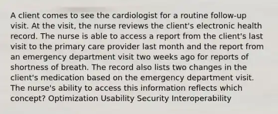 A client comes to see the cardiologist for a routine follow-up visit. At the visit, the nurse reviews the client's electronic health record. The nurse is able to access a report from the client's last visit to the primary care provider last month and the report from an emergency department visit two weeks ago for reports of shortness of breath. The record also lists two changes in the client's medication based on the emergency department visit. The nurse's ability to access this information reflects which concept? Optimization Usability Security Interoperability