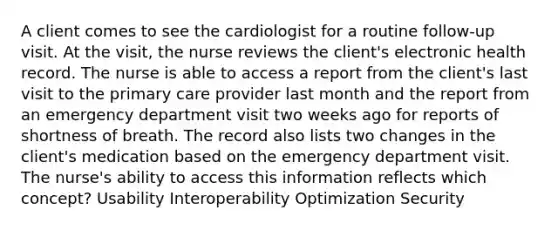 A client comes to see the cardiologist for a routine follow-up visit. At the visit, the nurse reviews the client's electronic health record. The nurse is able to access a report from the client's last visit to the primary care provider last month and the report from an emergency department visit two weeks ago for reports of shortness of breath. The record also lists two changes in the client's medication based on the emergency department visit. The nurse's ability to access this information reflects which concept? Usability Interoperability Optimization Security