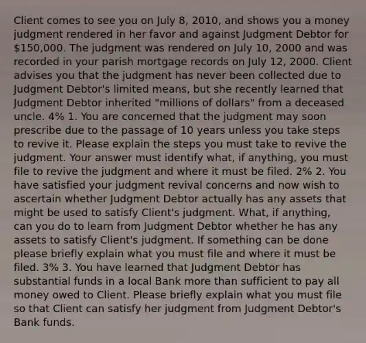 Client comes to see you on July 8, 2010, and shows you a money judgment rendered in her favor and against Judgment Debtor for 150,000. The judgment was rendered on July 10, 2000 and was recorded in your parish mortgage records on July 12, 2000. Client advises you that the judgment has never been collected due to Judgment Debtor's limited means, but she recently learned that Judgment Debtor inherited "millions of dollars" from a deceased uncle. 4% 1. You are concerned that the judgment may soon prescribe due to the passage of 10 years unless you take steps to revive it. Please explain the steps you must take to revive the judgment. Your answer must identify what, if anything, you must file to revive the judgment and where it must be filed. 2% 2. You have satisfied your judgment revival concerns and now wish to ascertain whether Judgment Debtor actually has any assets that might be used to satisfy Client's judgment. What, if anything, can you do to learn from Judgment Debtor whether he has any assets to satisfy Client's judgment. If something can be done please briefly explain what you must file and where it must be filed. 3% 3. You have learned that Judgment Debtor has substantial funds in a local Bank more than sufficient to pay all money owed to Client. Please briefly explain what you must file so that Client can satisfy her judgment from Judgment Debtor's Bank funds.