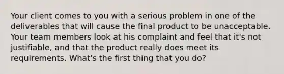 Your client comes to you with a serious problem in one of the deliverables that will cause the final product to be unacceptable. Your team members look at his complaint and feel that it's not justifiable, and that the product really does meet its requirements. What's the first thing that you do?