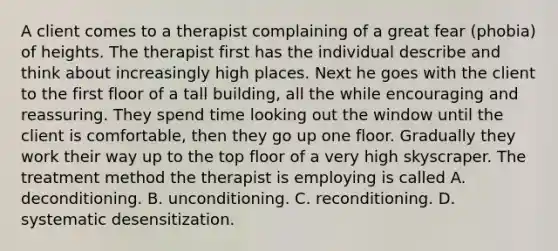 A client comes to a therapist complaining of a great fear (phobia) of heights. The therapist first has the individual describe and think about increasingly high places. Next he goes with the client to the first floor of a tall building, all the while encouraging and reassuring. They spend time looking out the window until the client is comfortable, then they go up one floor. Gradually they work their way up to the top floor of a very high skyscraper. The treatment method the therapist is employing is called A. deconditioning. B. unconditioning. C. reconditioning. D. systematic desensitization.