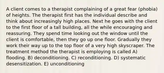 A client comes to a therapist complaining of a great fear (phobia) of heights. The therapist first has the individual describe and think about increasingly high places. Next he goes with the client to the first floor of a tall building, all the while encouraging and reassuring. They spend time looking out the window until the client is comfortable, then they go up one floor. Gradually they work their way up to the top floor of a very high skyscraper. The treatment method the therapist is employing is called A) flooding. B) deconditioning. C) reconditioning. D) systematic desensitization. E) unconditioning