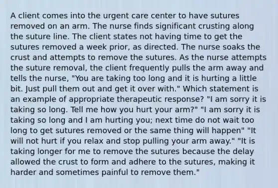 A client comes into the urgent care center to have sutures removed on an arm. The nurse finds significant crusting along the suture line. The client states not having time to get the sutures removed a week prior, as directed. The nurse soaks the crust and attempts to remove the sutures. As the nurse attempts the suture removal, the client frequently pulls the arm away and tells the nurse, "You are taking too long and it is hurting a little bit. Just pull them out and get it over with." Which statement is an example of appropriate therapeutic response? "I am sorry it is taking so long. Tell me how you hurt your arm?" "I am sorry it is taking so long and I am hurting you; next time do not wait too long to get sutures removed or the same thing will happen" "It will not hurt if you relax and stop pulling your arm away." "It is taking longer for me to remove the sutures because the delay allowed the crust to form and adhere to the sutures, making it harder and sometimes painful to remove them."