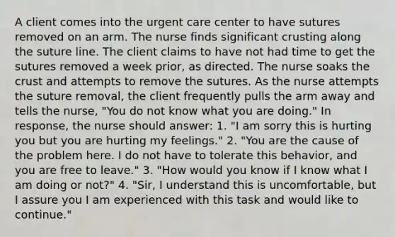 A client comes into the urgent care center to have sutures removed on an arm. The nurse finds significant crusting along the suture line. The client claims to have not had time to get the sutures removed a week prior, as directed. The nurse soaks the crust and attempts to remove the sutures. As the nurse attempts the suture removal, the client frequently pulls the arm away and tells the nurse, "You do not know what you are doing." In response, the nurse should answer: 1. "I am sorry this is hurting you but you are hurting my feelings." 2. "You are the cause of the problem here. I do not have to tolerate this behavior, and you are free to leave." 3. "How would you know if I know what I am doing or not?" 4. "Sir, I understand this is uncomfortable, but I assure you I am experienced with this task and would like to continue."