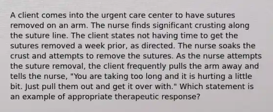 A client comes into the urgent care center to have sutures removed on an arm. The nurse finds significant crusting along the suture line. The client states not having time to get the sutures removed a week prior, as directed. The nurse soaks the crust and attempts to remove the sutures. As the nurse attempts the suture removal, the client frequently pulls the arm away and tells the nurse, "You are taking too long and it is hurting a little bit. Just pull them out and get it over with." Which statement is an example of appropriate therapeutic response?