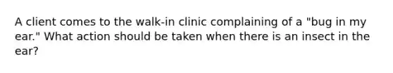 A client comes to the walk-in clinic complaining of a "bug in my ear." What action should be taken when there is an insect in the ear?