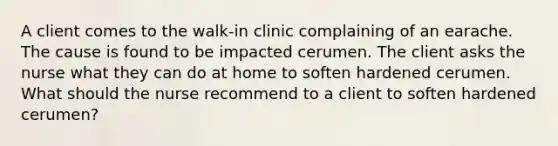 A client comes to the walk-in clinic complaining of an earache. The cause is found to be impacted cerumen. The client asks the nurse what they can do at home to soften hardened cerumen. What should the nurse recommend to a client to soften hardened cerumen?