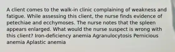 A client comes to the walk-in clinic complaining of weakness and fatigue. While assessing this client, the nurse finds evidence of petechiae and ecchymoses. The nurse notes that the spleen appears enlarged. What would the nurse suspect is wrong with this client? Iron-deficiency anemia Agranulocytosis Pernicious anemia Aplastic anemia