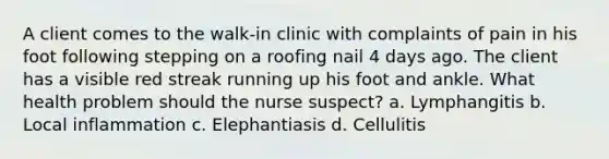 A client comes to the walk-in clinic with complaints of pain in his foot following stepping on a roofing nail 4 days ago. The client has a visible red streak running up his foot and ankle. What health problem should the nurse suspect? a. Lymphangitis b. Local inflammation c. Elephantiasis d. Cellulitis