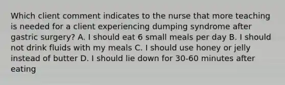 Which client comment indicates to the nurse that more teaching is needed for a client experiencing dumping syndrome after gastric surgery? A. I should eat 6 small meals per day B. I should not drink fluids with my meals C. I should use honey or jelly instead of butter D. I should lie down for 30-60 minutes after eating