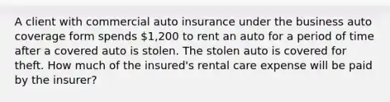 A client with commercial auto insurance under the business auto coverage form spends 1,200 to rent an auto for a period of time after a covered auto is stolen. The stolen auto is covered for theft. How much of the insured's rental care expense will be paid by the insurer?