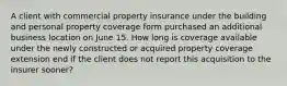 A client with commercial property insurance under the building and personal property coverage form purchased an additional business location on June 15. How long is coverage available under the newly constructed or acquired property coverage extension end if the client does not report this acquisition to the insurer sooner?