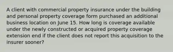 A client with commercial property insurance under the building and personal property coverage form purchased an additional business location on June 15. How long is coverage available under the newly constructed or acquired property coverage extension end if the client does not report this acquisition to the insurer sooner?