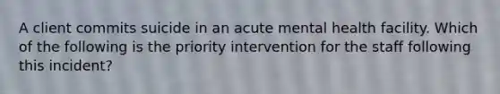 A client commits suicide in an acute mental health facility. Which of the following is the priority intervention for the staff following this incident?