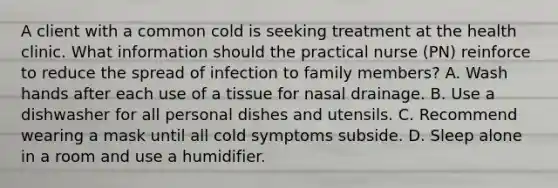 A client with a common cold is seeking treatment at the health clinic. What information should the practical nurse (PN) reinforce to reduce the spread of infection to family members? A. Wash hands after each use of a tissue for nasal drainage. B. Use a dishwasher for all personal dishes and utensils. C. Recommend wearing a mask until all cold symptoms subside. D. Sleep alone in a room and use a humidifier.