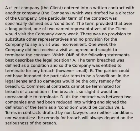 A client company (the Client) entered into a written contract with another company (the Company) which was drafted by a director of the Company. One particular term of the contract was specifically defined as a 'condition'. The term provided that over a long period, one of two named representatives of the Client would visit the Company every week. There was no provision to substitute other representatives and no provision for the Company to say a visit was inconvenient. One week the Company did not receive a visit as agreed and sought to terminate the contract. Which ONE of the following statements best describes the legal position? A. The term breached was defined as a condition and so the Company was entitled to terminate for any breach (however small). B. The parties could not have intended the particular term to be a 'condition' in the legal sense and so damages would be the only remedy for breach. C. Commercial contracts cannot be terminated for breach of a condition if the breach is so slight it would be unreasonable to terminate. D. As the contract was between two companies and had been reduced into writing and signed the definition of the term as a 'condition' would be conclusive. E. Terms in contracts drafted by non-lawyers are neither conditions nor warranties: the remedy for breach will always depend on the seriousness of the breach.