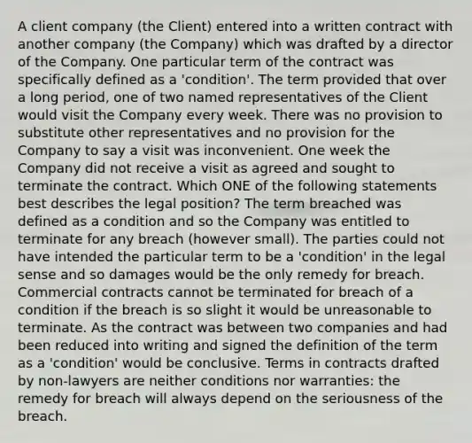 A client company (the Client) entered into a written contract with another company (the Company) which was drafted by a director of the Company. One particular term of the contract was specifically defined as a 'condition'. The term provided that over a long period, one of two named representatives of the Client would visit the Company every week. There was no provision to substitute other representatives and no provision for the Company to say a visit was inconvenient. One week the Company did not receive a visit as agreed and sought to terminate the contract. Which ONE of the following statements best describes the legal position? The term breached was defined as a condition and so the Company was entitled to terminate for any breach (however small). The parties could not have intended the particular term to be a 'condition' in the legal sense and so damages would be the only remedy for breach. Commercial contracts cannot be terminated for breach of a condition if the breach is so slight it would be unreasonable to terminate. As the contract was between two companies and had been reduced into writing and signed the definition of the term as a 'condition' would be conclusive. Terms in contracts drafted by non-lawyers are neither conditions nor warranties: the remedy for breach will always depend on the seriousness of the breach.