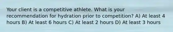 Your client is a competitive athlete. What is your recommendation for hydration prior to competition? A) At least 4 hours B) At least 6 hours C) At least 2 hours D) At least 3 hours