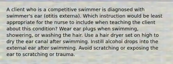 A client who is a competitive swimmer is diagnosed with swimmer's ear (otitis externa). Which instruction would be least appropriate for the nurse to include when teaching the client about this condition? Wear ear plugs when swimming, showering, or washing the hair. Use a hair dryer set on high to dry the ear canal after swimming. Instill alcohol drops into the external ear after swimming. Avoid scratching or exposing the ear to scratching or trauma.