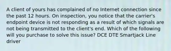 A client of yours has complained of no Internet connection since the past 12 hours. On inspection, you notice that the carrier's endpoint device is not responding as a result of which signals are not being transmitted to the client's end. Which of the following will you purchase to solve this issue? DCE DTE Smartjack Line driver