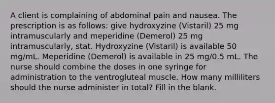 A client is complaining of abdominal pain and nausea. The prescription is as follows: give hydroxyzine (Vistaril) 25 mg intramuscularly and meperidine (Demerol) 25 mg intramuscularly, stat. Hydroxyzine (Vistaril) is available 50 mg/mL. Meperidine (Demerol) is available in 25 mg/0.5 mL. The nurse should combine the doses in one syringe for administration to the ventrogluteal muscle. How many milliliters should the nurse administer in total? Fill in the blank.