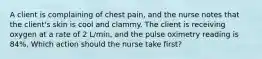 A client is complaining of chest pain, and the nurse notes that the client's skin is cool and clammy. The client is receiving oxygen at a rate of 2 L/min, and the pulse oximetry reading is 84%. Which action should the nurse take first?