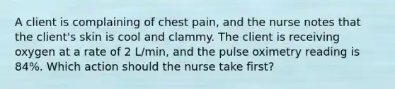 A client is complaining of chest pain, and the nurse notes that the client's skin is cool and clammy. The client is receiving oxygen at a rate of 2 L/min, and the pulse oximetry reading is 84%. Which action should the nurse take first?