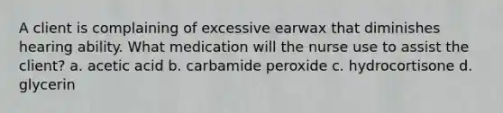 A client is complaining of excessive earwax that diminishes hearing ability. What medication will the nurse use to assist the client? a. acetic acid b. carbamide peroxide c. hydrocortisone d. glycerin