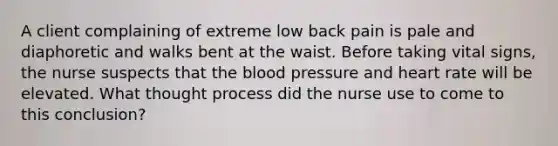 A client complaining of extreme low back pain is pale and diaphoretic and walks bent at the waist. Before taking vital signs, the nurse suspects that the blood pressure and heart rate will be elevated. What thought process did the nurse use to come to this conclusion?