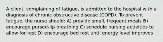 A client, complaining of fatigue, is admitted to the hospital with a diagnosis of chronic obstructive disease (COPD). To prevent fatigue, the nurse should: A) provide small, frequent meals B) encourage pursed-lip breathing C) schedule nursing activities to allow for rest D) encourage bed rest until energy level improves