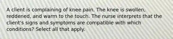 A client is complaining of knee pain. The knee is swollen, reddened, and warm to the touch. The nurse interprets that the client's signs and symptoms are compatible with which conditions? Select all that apply.