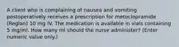 A client who is complaining of nausea and vomiting postoperatively receives a prescription for metoclopramide (Reglan) 10 mg IV. The medication is available in vials containing 5 mg/ml. How many ml should the nurse administer? (Enter numeric value only.)