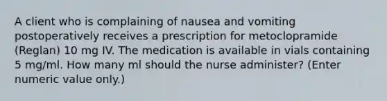 A client who is complaining of nausea and vomiting postoperatively receives a prescription for metoclopramide (Reglan) 10 mg IV. The medication is available in vials containing 5 mg/ml. How many ml should the nurse administer? (Enter numeric value only.)