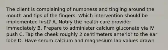 The client is complaining of numbness and tingling around the mouth and tips of the fingers. Which intervention should be implemented first? A. Notify the health care provider immediately B. Prepare to administer calcium gluconate via IV push C. Tap the cheek roughly 2 centimeters anterior to the ear lobe D. Have serum calcium and magnesium lab values drawn