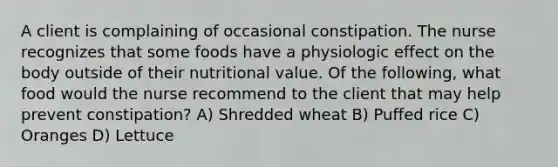 A client is complaining of occasional constipation. The nurse recognizes that some foods have a physiologic effect on the body outside of their nutritional value. Of the following, what food would the nurse recommend to the client that may help prevent constipation? A) Shredded wheat B) Puffed rice C) Oranges D) Lettuce