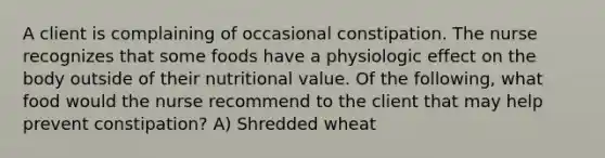 A client is complaining of occasional constipation. The nurse recognizes that some foods have a physiologic effect on the body outside of their nutritional value. Of the following, what food would the nurse recommend to the client that may help prevent constipation? A) Shredded wheat