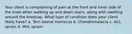 Your client is complaining of pain at the front and inner side of the knee when walking up and down stairs, along with swelling around the kneecap. What type of condition does your client likely have? a. Torn lateral meniscus b. Chondromalacia c. ACL sprain d. MVL sprain