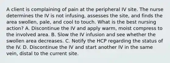 A client is complaining of pain at the peripheral IV site. The nurse determines the IV is not infusing, assesses the site, and finds the area swollen, pale, and cool to touch. What is the best nursing action? A. Discontinue the IV and apply warm, moist compress to the involved area. B. Slow the IV infusion and see whether the swollen area decreases. C. Notify the HCP regarding the status of the IV. D. Discontinue the IV and start another IV in the same vein, distal to the current site.