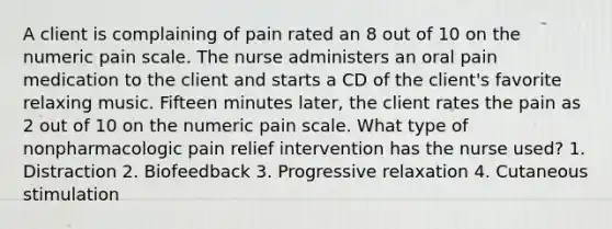 A client is complaining of pain rated an 8 out of 10 on the numeric pain scale. The nurse administers an oral pain medication to the client and starts a CD of the client's favorite relaxing music. Fifteen minutes later, the client rates the pain as 2 out of 10 on the numeric pain scale. What type of nonpharmacologic pain relief intervention has the nurse used? 1. Distraction 2. Biofeedback 3. Progressive relaxation 4. Cutaneous stimulation