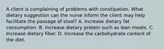 A client is complaining of problems with constipation. What dietary suggestion can the nurse inform the client may help facilitate the passage of stool? A. Increase dietary fat consumption. B. Increase dietary protein such as lean meats. C. Increase dietary fiber. D. Increase the carbohydrate content of the diet.