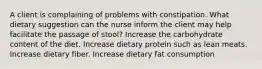 A client is complaining of problems with constipation. What dietary suggestion can the nurse inform the client may help facilitate the passage of stool? Increase the carbohydrate content of the diet. Increase dietary protein such as lean meats. Increase dietary fiber. Increase dietary fat consumption