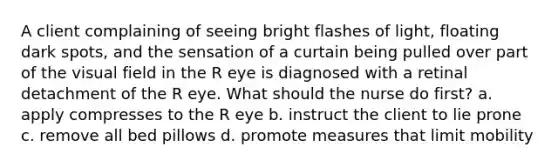 A client complaining of seeing bright flashes of light, floating dark spots, and the sensation of a curtain being pulled over part of the visual field in the R eye is diagnosed with a retinal detachment of the R eye. What should the nurse do first? a. apply compresses to the R eye b. instruct the client to lie prone c. remove all bed pillows d. promote measures that limit mobility