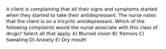 A client is complaining that all their signs and symptoms started when they started to take their antidepressant. The nurse notes that the client is on a tricyclic antidepressant. Which of the following complaints would the nurse associate with this class of drugs? Select all that apply. A) Blurred vision B) Tremors C) Sweating D) Anxiety E) Dry mouth