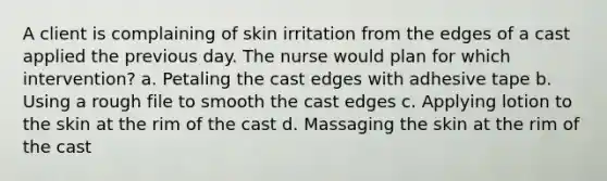 A client is complaining of skin irritation from the edges of a cast applied the previous day. The nurse would plan for which intervention? a. Petaling the cast edges with adhesive tape b. Using a rough file to smooth the cast edges c. Applying lotion to the skin at the rim of the cast d. Massaging the skin at the rim of the cast