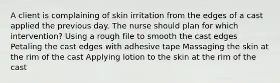 A client is complaining of skin irritation from the edges of a cast applied the previous day. The nurse should plan for which intervention? Using a rough file to smooth the cast edges Petaling the cast edges with adhesive tape Massaging the skin at the rim of the cast Applying lotion to the skin at the rim of the cast