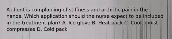 A client is complaining of stiffness and arthritic pain in the hands. Which application should the nurse expect to be included in the treatment​ plan? A. Ice glove B. Heat pack ​C. Cool, moist compresses D. Cold pack