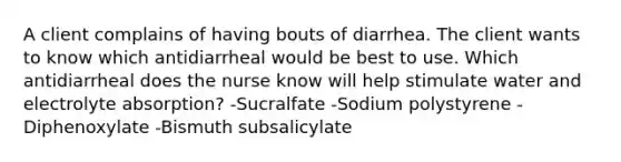 A client complains of having bouts of diarrhea. The client wants to know which antidiarrheal would be best to use. Which antidiarrheal does the nurse know will help stimulate water and electrolyte absorption? -Sucralfate -Sodium polystyrene -Diphenoxylate -Bismuth subsalicylate